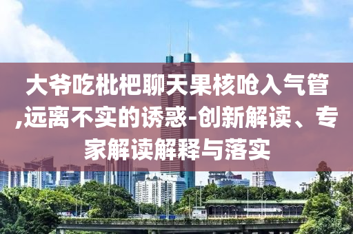 大爺吃枇杷聊天果核嗆入氣管,遠(yuǎn)離不實(shí)的誘惑-創(chuàng)新解讀、專家解讀解釋與落實(shí)