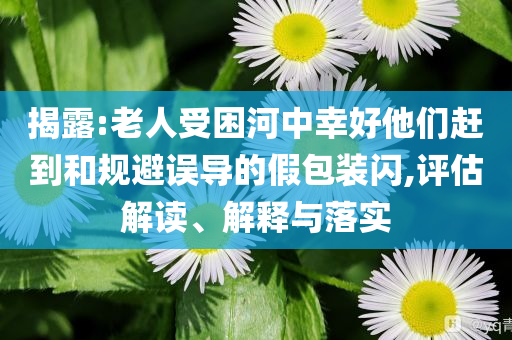 揭露:老人受困河中幸好他們趕到和規(guī)避誤導(dǎo)的假包裝閃,評估解讀、解釋與落實(shí)