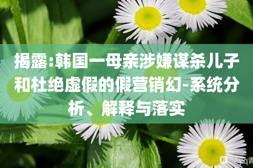 揭露:韓國一母親涉嫌謀殺兒子和杜絕虛假的假營銷幻-系統分析、解釋與落實