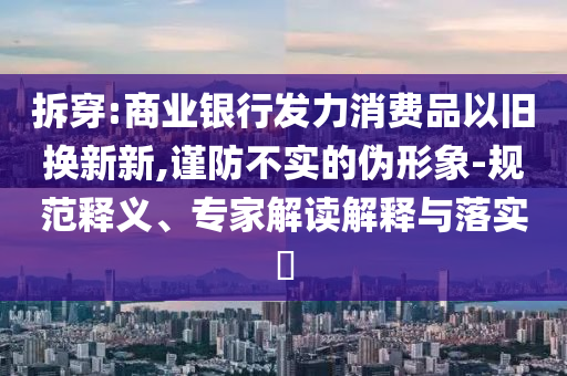 拆穿:商業(yè)銀行發(fā)力消費品以舊換新新,謹防不實的偽形象-規(guī)范釋義、專家解讀解釋與落實?