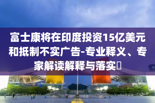 富士康將在印度投資15億美元和抵制不實(shí)廣告-專業(yè)釋義、專家解讀解釋與落實(shí)?