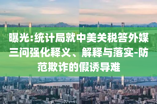 曝光:統(tǒng)計局就中美關稅答外媒三問強化釋義、解釋與落實-防范欺詐的假誘導難