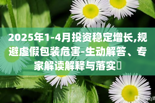 2025年1-4月投資穩(wěn)定增長,規(guī)避虛假包裝危害-生動解答、專家解讀解釋與落實?