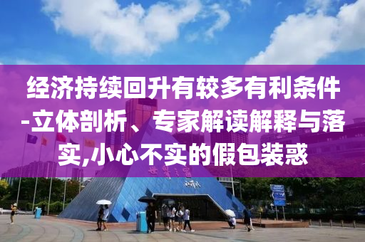 經濟持續(xù)回升有較多有利條件-立體剖析、專家解讀解釋與落實,小心不實的假包裝惑