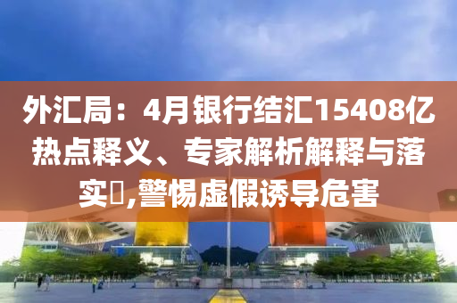 外匯局：4月銀行結(jié)匯15408億熱點(diǎn)釋義、專家解析解釋與落實(shí)?,警惕虛假誘導(dǎo)危害