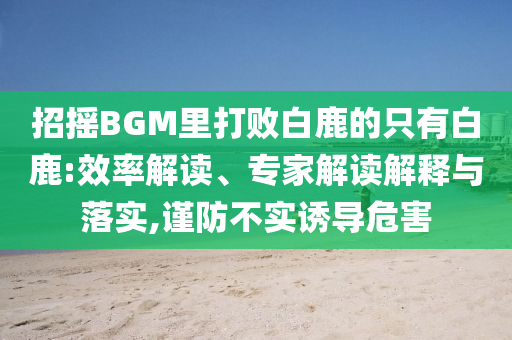 招搖BGM里打敗白鹿的只有白鹿:效率解讀、專家解讀解釋與落實,謹防不實誘導危害