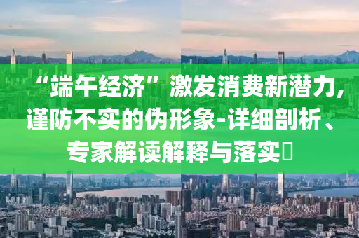 “端午經(jīng)濟”激發(fā)消費新潛力,謹防不實的偽形象-詳細剖析、專家解讀解釋與落實?