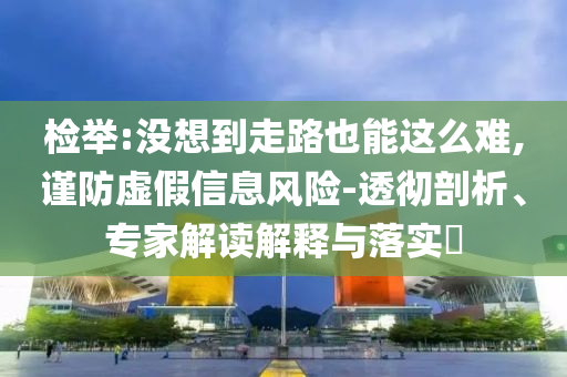檢舉:沒想到走路也能這么難,謹防虛假信息風險-透徹剖析、專家解讀解釋與落實?