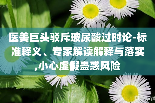 醫(yī)美巨頭駁斥玻尿酸過時論-標準釋義、專家解讀解釋與落實,小心虛假蠱惑風險
