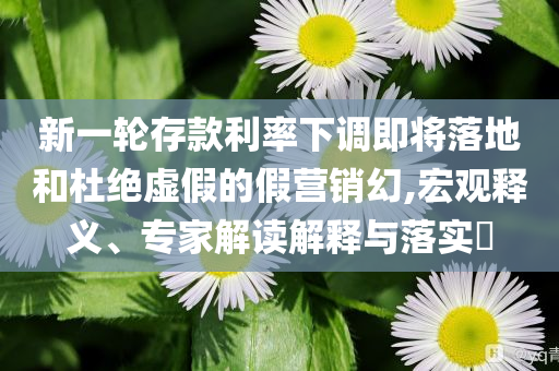 新一輪存款利率下調(diào)即將落地和杜絕虛假的假營銷幻,宏觀釋義、專家解讀解釋與落實?