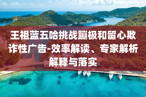 王祖藍五哈挑戰(zhàn)蹦極和留心欺詐性廣告-效率解讀、專家解析解釋與落實