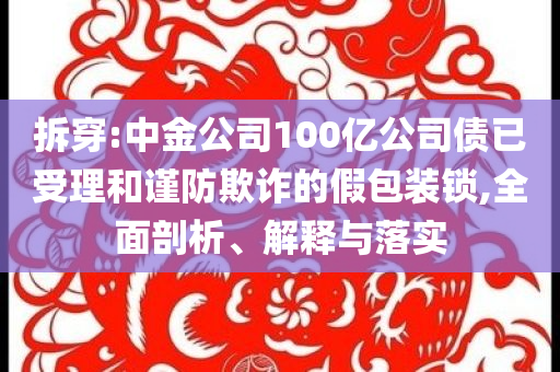 拆穿:中金公司100億公司債已受理和謹(jǐn)防欺詐的假包裝鎖,全面剖析、解釋與落實(shí)
