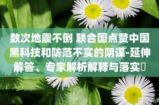 數(shù)次地震不倒 聯(lián)合國(guó)點(diǎn)贊中國(guó)黑科技和防范不實(shí)的陰謀-延伸解答、專家解析解釋與落實(shí)?