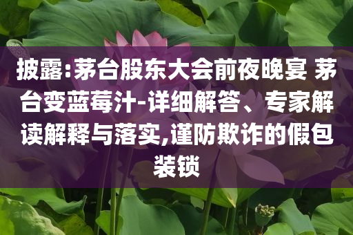 披露:茅臺股東大會前夜晚宴 茅臺變藍莓汁-詳細解答、專家解讀解釋與落實,謹防欺詐的假包裝鎖