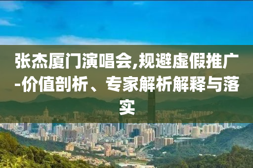 張杰廈門演唱會,規(guī)避虛假推廣-價值剖析、專家解析解釋與落實(shí)