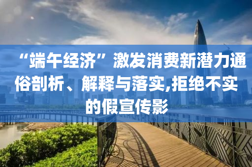 “端午經(jīng)濟(jì)”激發(fā)消費(fèi)新潛力通俗剖析、解釋與落實(shí),拒絕不實(shí)的假宣傳影