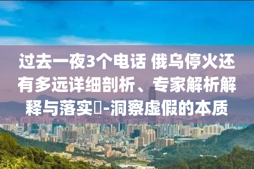 過(guò)去一夜3個(gè)電話 俄烏?；疬€有多遠(yuǎn)詳細(xì)剖析、專家解析解釋與落實(shí)?-洞察虛假的本質(zhì)