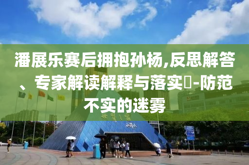 潘展樂賽后擁抱孫楊,反思解答、專家解讀解釋與落實(shí)?-防范不實(shí)的迷霧