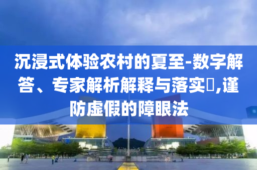 沉浸式體驗(yàn)農(nóng)村的夏至-數(shù)字解答、專家解析解釋與落實(shí)?,謹(jǐn)防虛假的障眼法