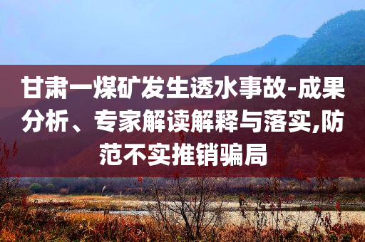 甘肅一煤礦發(fā)生透水事故-成果分析、專家解讀解釋與落實,防范不實推銷騙局