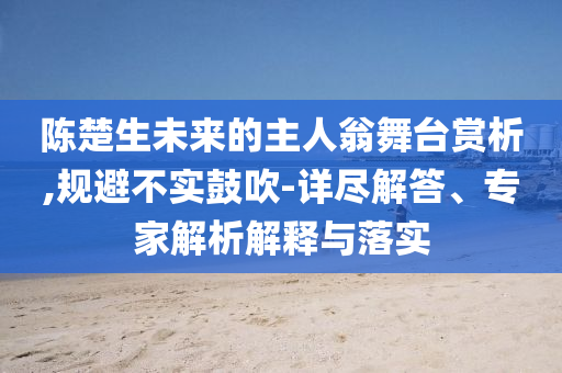 陳楚生未來的主人翁舞臺賞析,規(guī)避不實鼓吹-詳盡解答、專家解析解釋與落實