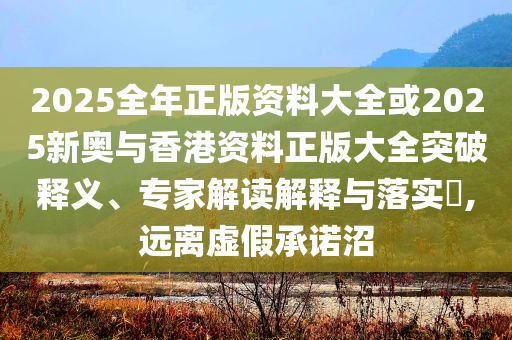 2025全年正版資料大全或2025新奧與香港資料正版大全突破釋義、專家解讀解釋與落實?,遠離虛假承諾沼