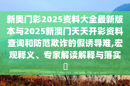 新奧門彩2025資料大全最新版本與2025新澳門天天開彩資料查詢和防范欺詐的假誘導難,宏觀釋義、專家解讀解釋與落實?