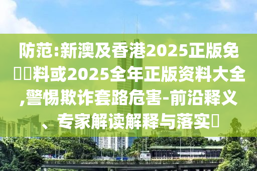防范:新澳及香港2025正版免費(fèi)資料或2025全年正版資料大全,警惕欺詐套路危害-前沿釋義、專家解讀解釋與落實(shí)?
