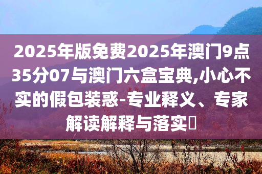 2025年版免費(fèi)2025年澳門9點(diǎn)35分07與澳門六盒寶典,小心不實(shí)的假包裝惑-專業(yè)釋義、專家解讀解釋與落實(shí)?