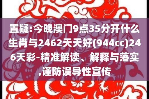 置疑:今晚澳門9點35分開什么生肖與2462天天好(944cc)246天彩-精準解讀、解釋與落實,謹防誤導性宣傳