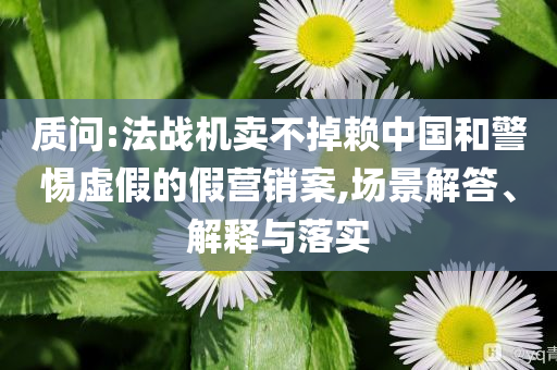 質(zhì)問:法戰(zhàn)機(jī)賣不掉賴中國和警惕虛假的假營銷案,場(chǎng)景解答、解釋與落實(shí)