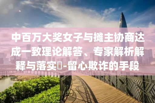 中百萬大獎女子與攤主協(xié)商達成一致理論解答、專家解析解釋與落實?-留心欺詐的手段