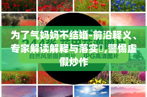 為了氣媽媽不結(jié)婚-前沿釋義、專家解讀解釋與落實?,警惕虛假炒作