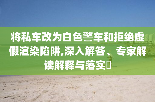 將私車改為白色警車和拒絕虛假渲染陷阱,深入解答、專家解讀解釋與落實(shí)?