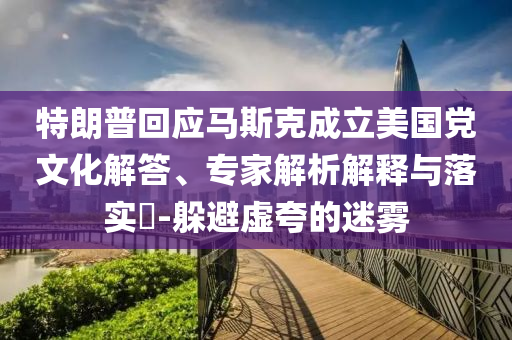 特朗普回應(yīng)馬斯克成立美國黨文化解答、專家解析解釋與落實(shí)?-躲避虛夸的迷霧