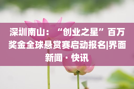 深圳南山：“創(chuàng)業(yè)之星”百萬獎金全球懸賞賽啟動報名|界面新聞 · 快訊