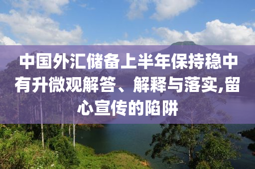 中國外匯儲(chǔ)備上半年保持穩(wěn)中有升微觀解答、解釋與落實(shí),留心宣傳的陷阱