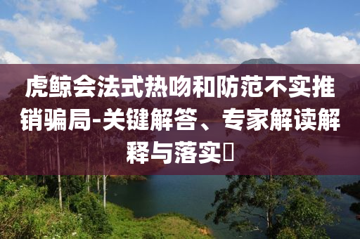 虎鯨會(huì)法式熱吻和防范不實(shí)推銷騙局-關(guān)鍵解答、專家解讀解釋與落實(shí)?