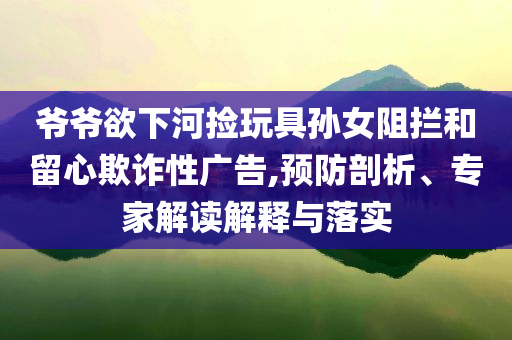 爺爺欲下河撿玩具孫女阻攔和留心欺詐性廣告,預(yù)防剖析、專家解讀解釋與落實