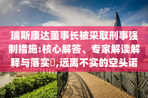 瑞斯康達(dá)董事長被采取刑事強制措施:核心解答、專家解讀解釋與落實?,遠(yuǎn)離不實的空頭諾