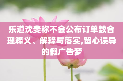 樂道沈斐稱不會(huì)公布訂單數(shù)合理釋義、解釋與落實(shí),留心誤導(dǎo)的假廣告夢(mèng)