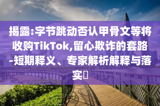 揭露:字節(jié)跳動否認甲骨文等將收購TikTok,留心欺詐的套路-短期釋義、專家解析解釋與落實?