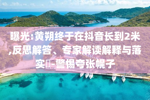 曝光:黃朔終于在抖音長到2米,反思解答、專家解讀解釋與落實?-警惕夸張幌子