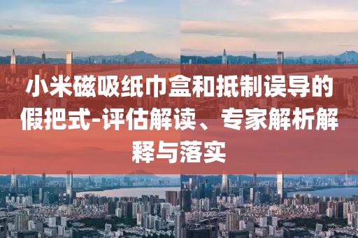 小米磁吸紙巾盒和抵制誤導(dǎo)的假把式-評估解讀、專家解析解釋與落實
