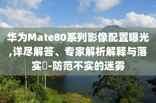 華為Mate80系列影像配置曝光,詳盡解答、專家解析解釋與落實(shí)?-防范不實(shí)的迷霧