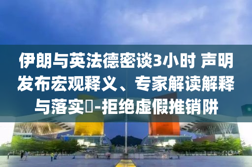 伊朗與英法德密談3小時 聲明發(fā)布宏觀釋義、專家解讀解釋與落實?-拒絕虛假推銷阱