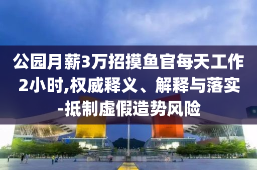 公園月薪3萬招摸魚官每天工作2小時,權(quán)威釋義、解釋與落實-抵制虛假造勢風(fēng)險