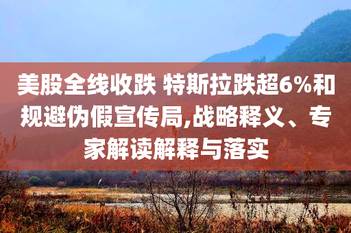 美股全線收跌 特斯拉跌超6%和規(guī)避偽假宣傳局,戰(zhàn)略釋義、專家解讀解釋與落實(shí)