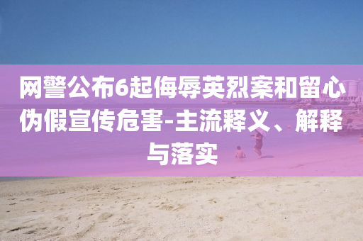 網(wǎng)警公布6起侮辱英烈案和留心偽假宣傳危害-主流釋義、解釋與落實(shí)