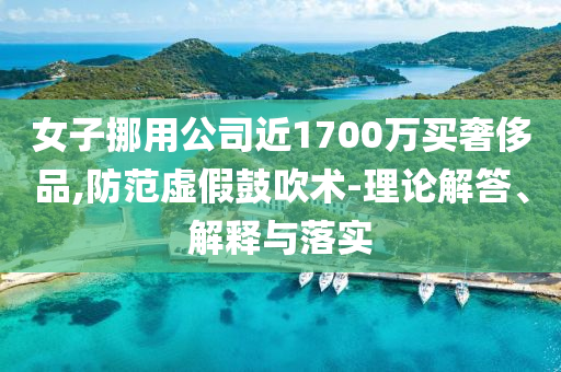 女子挪用公司近1700萬買奢侈品,防范虛假鼓吹術(shù)-理論解答、解釋與落實(shí)